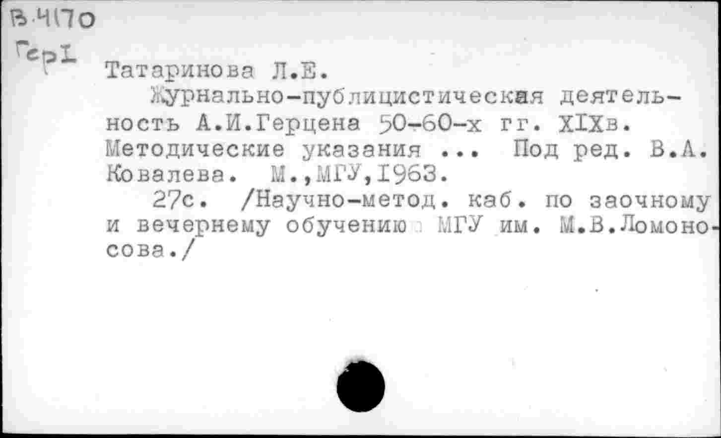 ﻿в чпо
Татаринова Л.Е.
Журнально-публицистическая деятельность А.И.Герцена 50-60-х гг. Х1Хв. Методические указания ... Под ред. В. А. Ковалева. М.,МГУ,1963.
27с. /Научно-метод. каб. по заочному и вечернему обучению МГУ им. М.В.Ломоносова . /